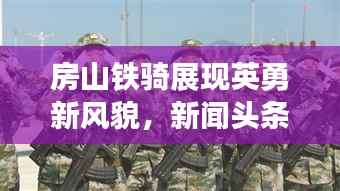 房山铁骑展现英勇新风貌,新闻头条揭秘铁骑队的力量