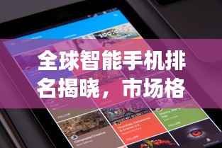 全球智能手机排名揭晓，市场格局新变化浮出水面