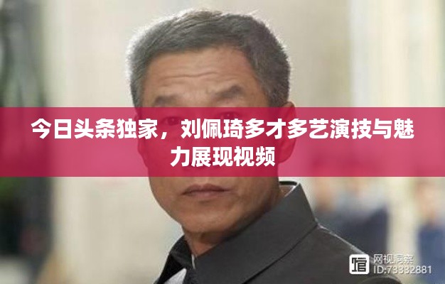 今日头条独家,刘佩琦多才多艺演技与魅力展现视频