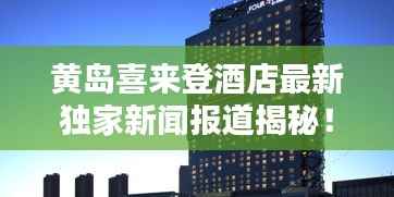 黄岛喜来登酒店最新独家新闻报道揭秘！